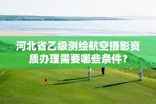 河北省乙级测绘航空摄影资质办理需要哪些条件?