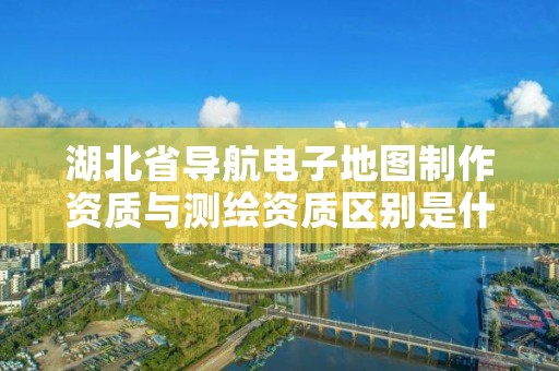 湖北省导航电子地图制作资质与测绘资质区别是什么?