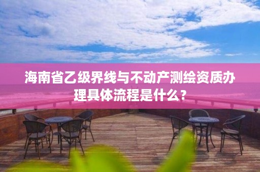 海南省乙级界线与不动产测绘资质办理具体流程是什么?