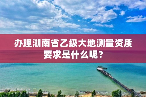 办理湖南省乙级大地测量资质要求是什么呢?