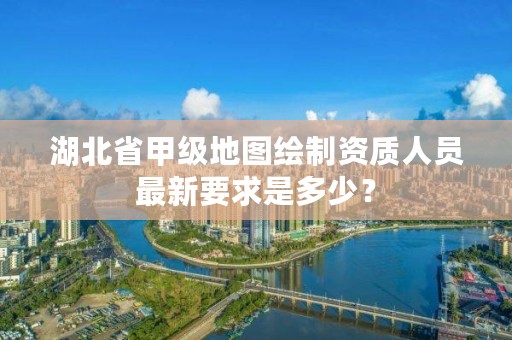 湖北省甲级地图绘制资质人员最新要求是多少？