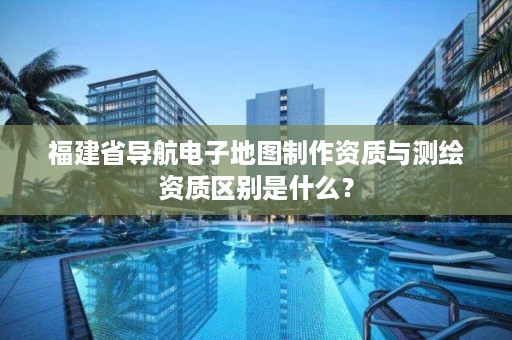 福建省导航电子地图制作资质与测绘资质区别是什么?