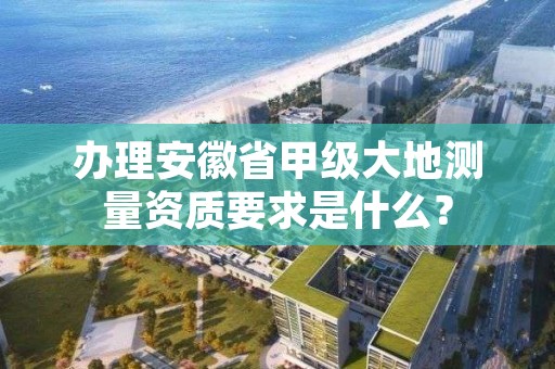 办理安徽省甲级大地测量资质要求是什么?