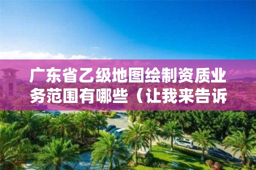 广东省乙级地图绘制资质业务范围有哪些(让我来告诉你)