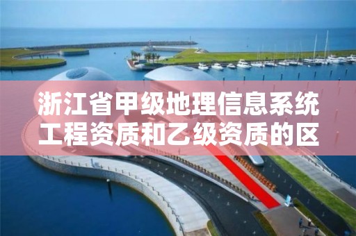 浙江省甲级地理信息系统工程资质和乙级资质的区别是什么?