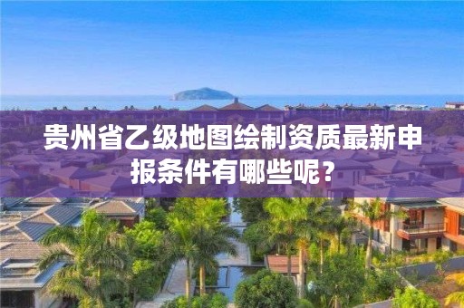 贵州省乙级地图绘制资质最新申报条件有哪些呢？
