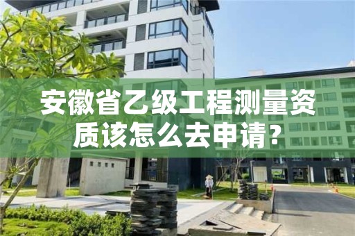 安徽省乙级工程测量资质该怎么去申请?