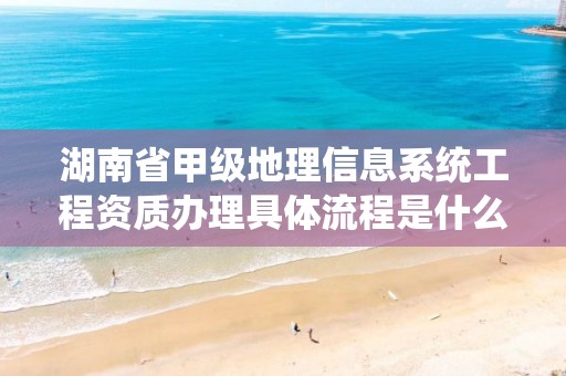 湖南省甲级地理信息系统工程资质办理具体流程是什么?