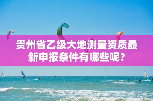 贵州省乙级大地测量资质最新申报条件有哪些呢？