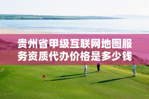 贵州省甲级互联网地图服务资质代办价格是多少钱呢？