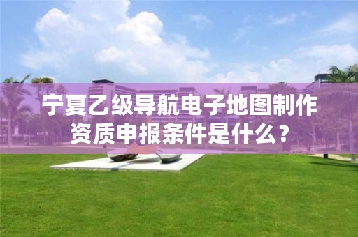 宁夏乙级导航电子地图制作资质申报条件是什么？