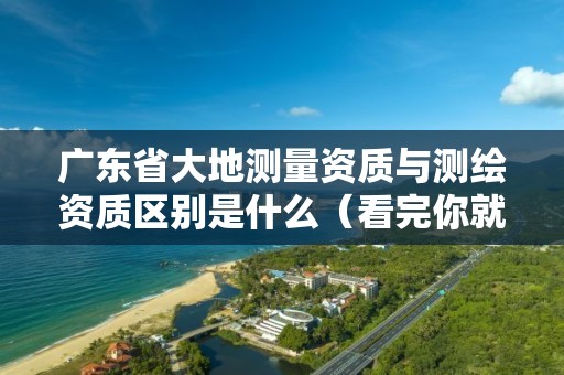 广东省大地测量资质与测绘资质区别是什么(看完你就明白了)