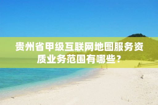 贵州省甲级互联网地图服务资质业务范围有哪些？