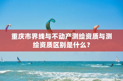 重庆市界线与不动产测绘资质与测绘资质区别是什么?