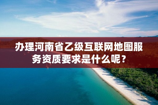 办理河南省乙级互联网地图服务资质要求是什么呢?