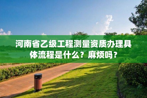 河南省乙级工程测量资质办理具体流程是什么?麻烦吗?