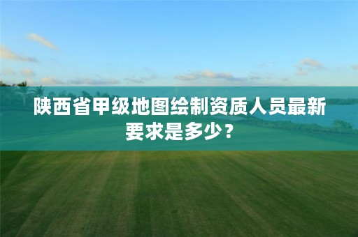陕西省甲级地图绘制资质人员最新要求是多少?