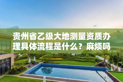 贵州省乙级大地测量资质办理具体流程是什么？麻烦吗？