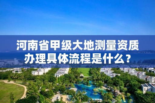 河南省甲级大地测量资质办理具体流程是什么?