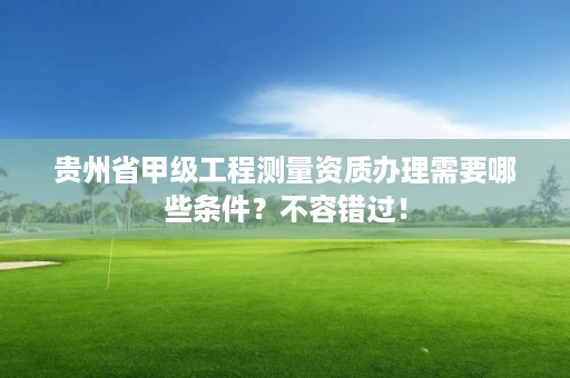 贵州省甲级工程测量资质办理需要哪些条件？不容错过！