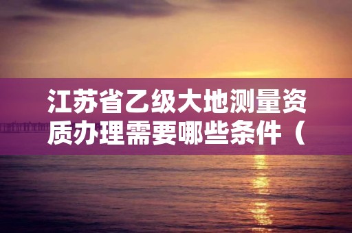 江苏省乙级大地测量资质办理需要哪些条件(具体该怎么做)