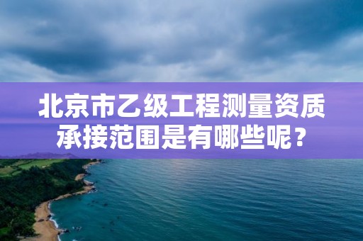北京市乙级工程测量资质承接范围是有哪些呢？
