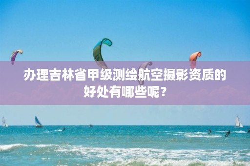 办理吉林省甲级测绘航空摄影资质的好处有哪些呢?