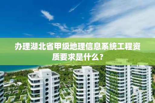 办理湖北省甲级地理信息系统工程资质要求是什么?