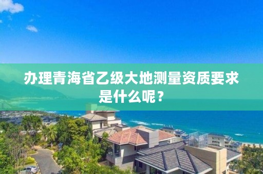 办理青海省乙级大地测量资质要求是什么呢?