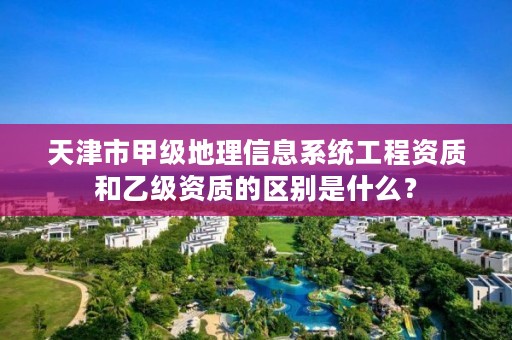 天津市甲级地理信息系统工程资质和乙级资质的区别是什么?