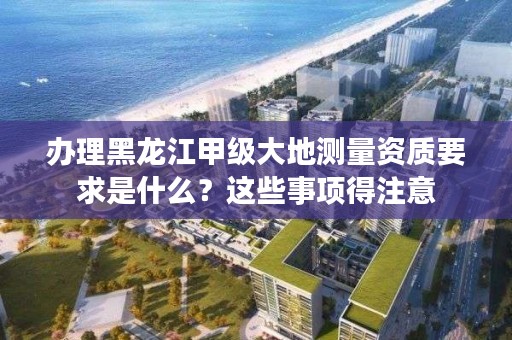 办理黑龙江甲级大地测量资质要求是什么?这些事项得注意