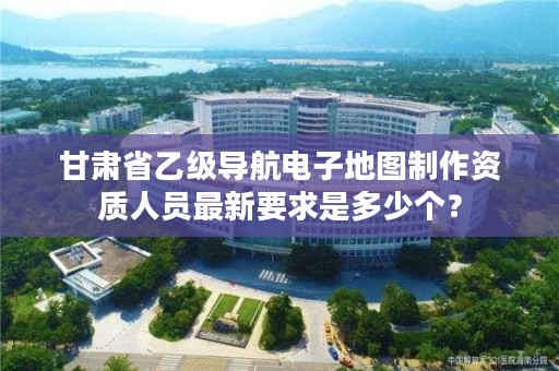 甘肃省乙级导航电子地图制作资质人员最新要求是多少个?