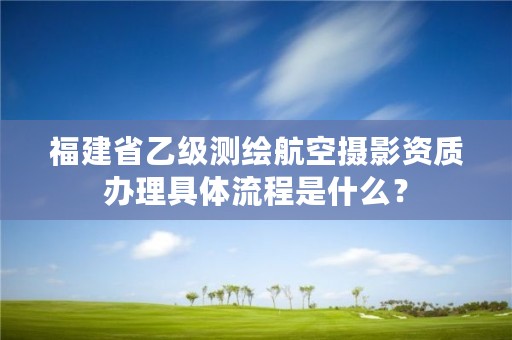 福建省乙级测绘航空摄影资质办理具体流程是什么?