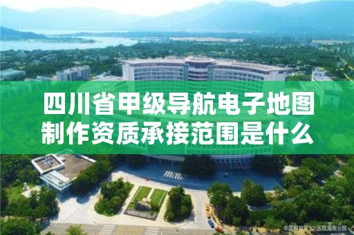 四川省甲级导航电子地图制作资质承接范围是什么?