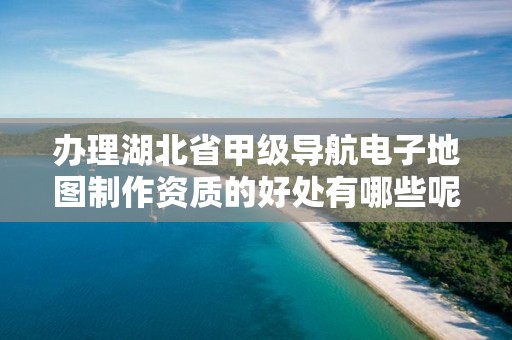 办理湖北省甲级导航电子地图制作资质的好处有哪些呢？