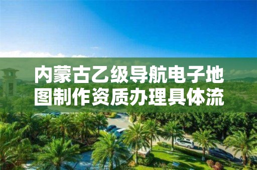 内蒙古乙级导航电子地图制作资质办理具体流程是什么?