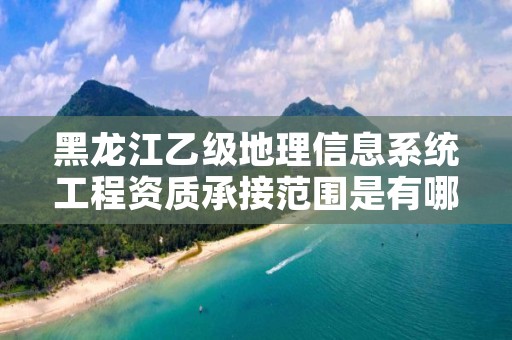 黑龙江乙级地理信息系统工程资质承接范围是有哪些?
