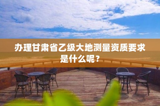 办理甘肃省乙级大地测量资质要求是什么呢?