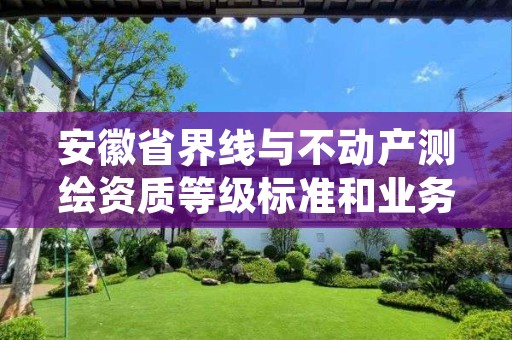 安徽省界线与不动产测绘资质等级标准和业务范围分别是什么?