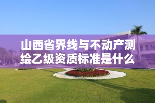 山西省界线与不动产测绘乙级资质标准是什么?