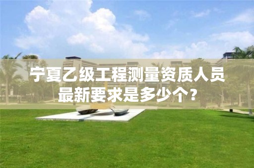 宁夏乙级工程测量资质人员最新要求是多少个？