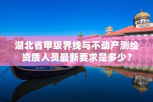 湖北省甲级界线与不动产测绘资质人员最新要求是多少?