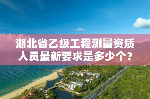 湖北省乙级工程测量资质人员最新要求是多少个?