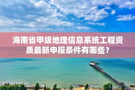 海南省甲级地理信息系统工程资质最新申报条件有哪些?