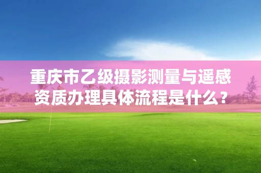 重庆市乙级摄影测量与遥感资质办理具体流程是什么?