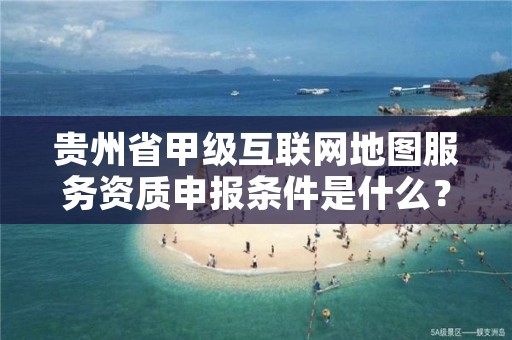 贵州省甲级互联网地图服务资质申报条件是什么？