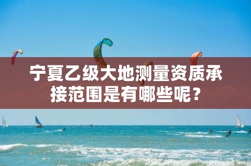 宁夏乙级大地测量资质承接范围是有哪些呢?