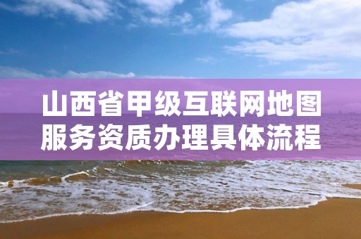 山西省甲级互联网地图服务资质办理具体流程是什么?