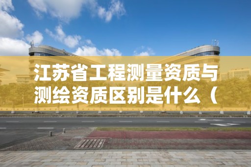 江苏省工程测量资质与测绘资质区别是什么(看完你就明白了)