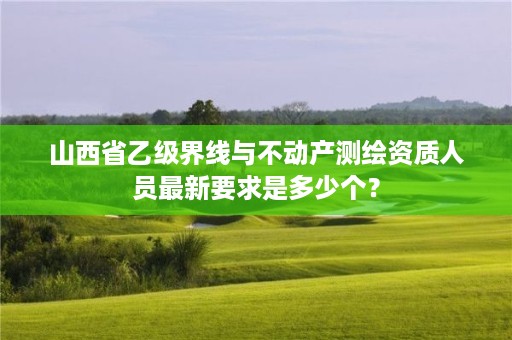 山西省乙级界线与不动产测绘资质人员最新要求是多少个?